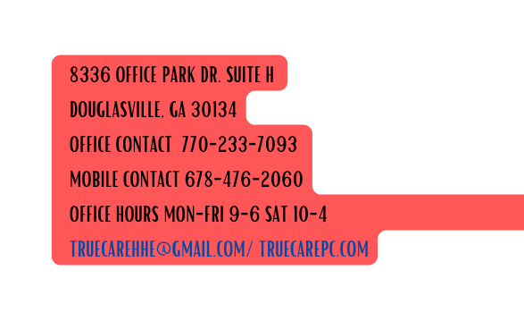 8336 OFFICE PARK DR SUITE H DOUGLASVILLE GA 30134 OFFICE CONTACT 770 233 7093 MOBILE CONTACT 678 476 2060 OFFICE HOURS MON FRI 9 6 SAT 10 4 TRUECAREHHE GMAIL COM TRUECAREPC COM